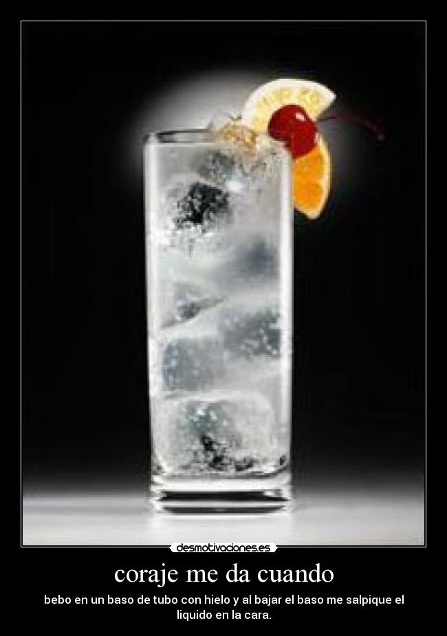 coraje me da cuando - bebo en un baso de tubo con hielo y al bajar el baso me salpique el liquido en la cara.