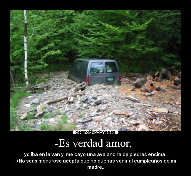 -Es verdad amor, - yo iba en la van y me cayo una avalancha de piedras encima...
+No seas mentiroso acepta que no querias venir al cumpleaños de mi madre..