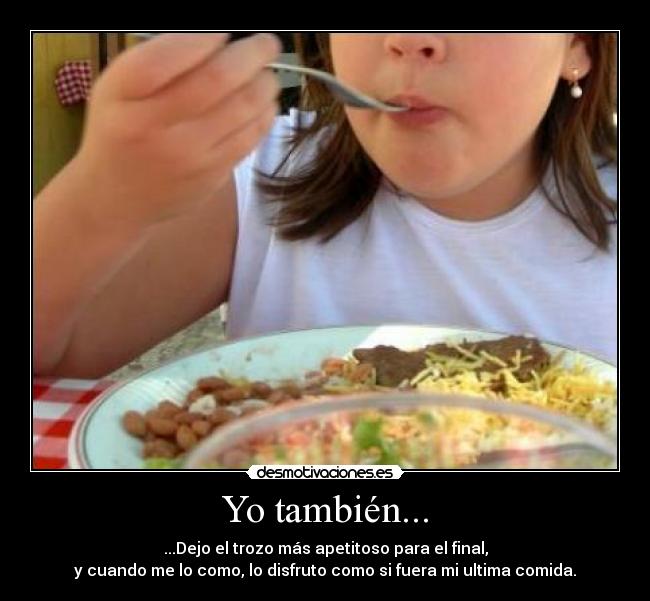 Yo también... - ...Dejo el trozo más apetitoso para el final,
y cuando me lo como, lo disfruto como si fuera mi ultima comida.