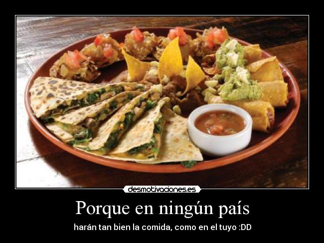 Porque en ningún país - harán tan bien la comida, como en el tuyo :DD