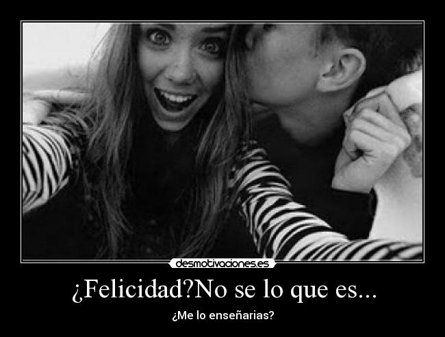 ¿Felicidad?No se lo que es... - ¿Me lo enseñarias?