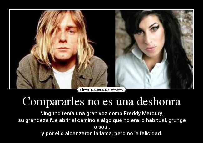Compararles no es una deshonra - Ninguno tenía una gran voz como Freddy Mercury,
su grandeza fue abrir el camino a algo que no era lo habitual, grunge o soul,
y por ello alcanzaron la fama, pero no la felicidad.