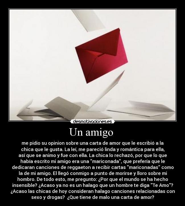 Un amigo  - me pidio su opinion sobre una carta de amor que le escribió a la
chica que le gusta. La leí, me pareció linda y romántica para ella,
así que se animo y fue con ella. La chica lo rechazó, por que lo que
había escrito mi amigo era una mariconada, que prefería que le
dedicaran canciones de reggaeton a recibir cartas mariconadas como
la de mi amigo. El llegó conmigo a punto de morirse y lloro sobre mi
hombro. De todo esto, me pregunto: ¿Por que el mundo se ha hecho
insensible? ¿Acaso ya no es un halago que un hombre te diga Te Amo?
¿Acaso las chicas de hoy consideran halago canciones relacionadas con
sexo y drogas?  ¿Que tiene de malo una carta de amor?