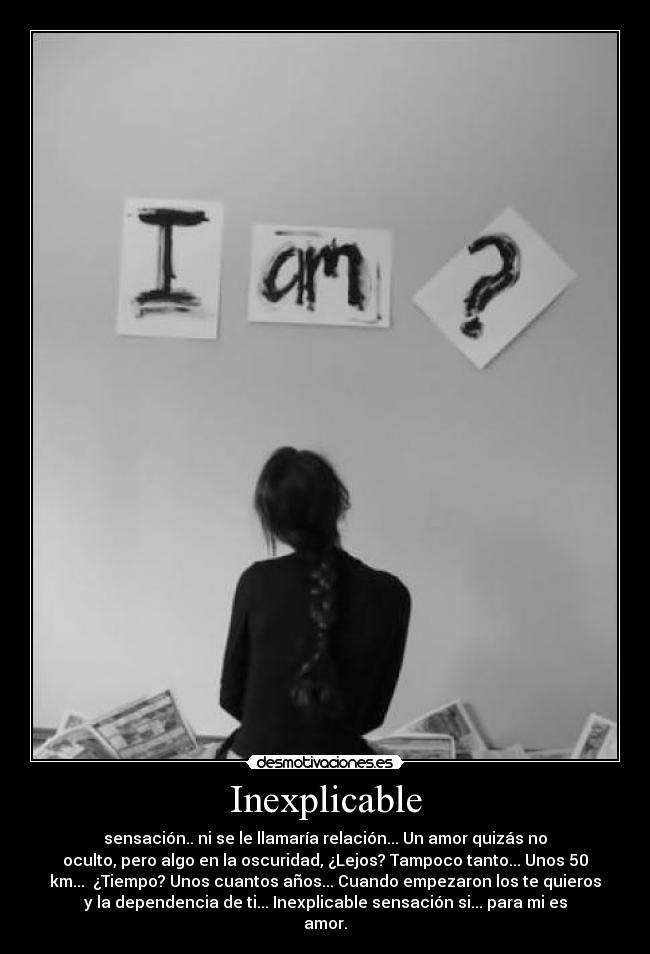 Inexplicable - sensación.. ni se le llamaría relación... Un amor quizás no
oculto, pero algo en la oscuridad, ¿Lejos? Tampoco tanto... Unos 50
km... ¿Tiempo? Unos cuantos años... Cuando empezaron los te quieros
y la dependencia de ti... Inexplicable sensación si... para mi es
amor.
