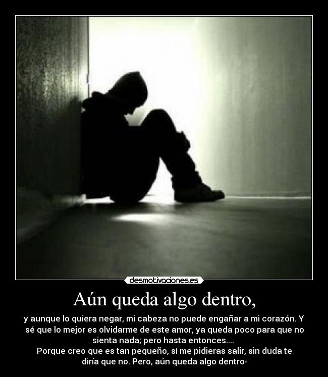 Aún queda algo dentro, - y aunque lo quiera negar, mi cabeza no puede engañar a mi corazón. Y
sé que lo mejor es olvidarme de este amor, ya queda poco para que no
sienta nada; pero hasta entonces.... 
Porque creo que es tan pequeño, sí me pidieras salir, sin duda te
diría que no. Pero, aún queda algo dentro-