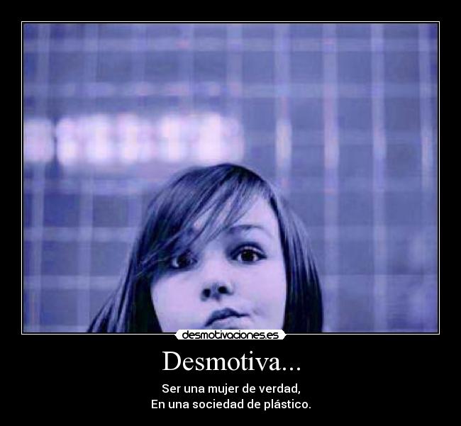 Desmotiva... - Ser una mujer de verdad,
En una sociedad de plástico.