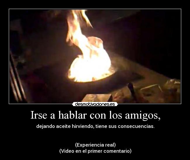 Irse a hablar con los amigos, - dejando aceite hirviendo, tiene sus consecuencias.
(Experiencia real)
(Video en el primer comentario)