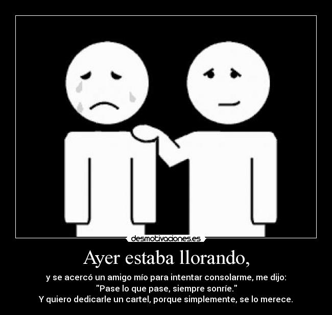 Ayer estaba llorando, - y se acercó un amigo mío para intentar consolarme, me dijo:
Pase lo que pase, siempre sonríe.
Y quiero dedicarle un cartel, porque simplemente, se lo merece.