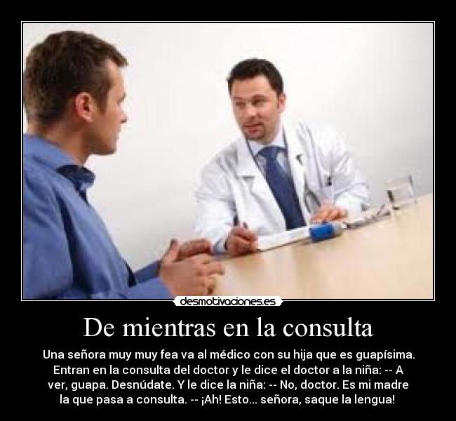 De mientras en la consulta - Una señora muy muy fea va al médico con su hija que es guapísima.
Entran en la consulta del doctor y le dice el doctor a la niña: -- A
ver, guapa. Desnúdate. Y le dice la niña: -- No, doctor. Es mi madre
la que pasa a consulta. -- ¡Ah! Esto... señora, saque la lengua! 