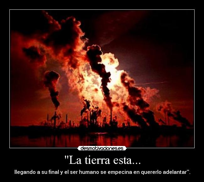La tierra esta... - llegando a su final y el ser humano se empecina en quererlo adelantar.