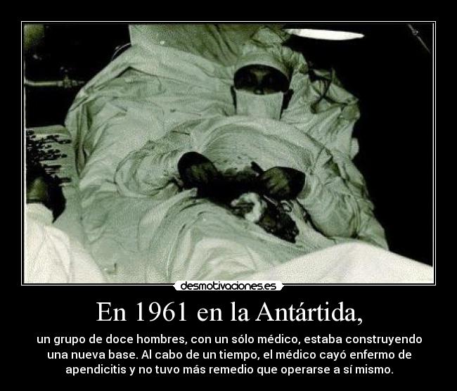 En 1961 en la Antártida, - un grupo de doce hombres, con un sólo médico, estaba construyendo
una nueva base. Al cabo de un tiempo, el médico cayó enfermo de
apendicitis y no tuvo más remedio que operarse a sí mismo.
