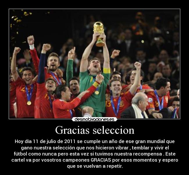 Gracias seleccion - Hoy día 11 de julio de 2011 se cumple un año de ese gran mundial que
gano nuestra selección que nos hicieron vibrar , temblar y vivir el
fútbol como nunca pero esta vez si tuvimos nuestra recompensa . Este
cartel va por vosotros campeones GRACIAS por esos momentos y espero
que se vuelvan a repetir.