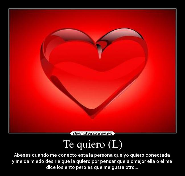 Te quiero (L) - Abeses cuando me conecto esta la persona que yo quiero conectada
y me da miedo desirle que la quiero por pensar que alomejor ella o el me
dice losiento pero es que me gusta otro...