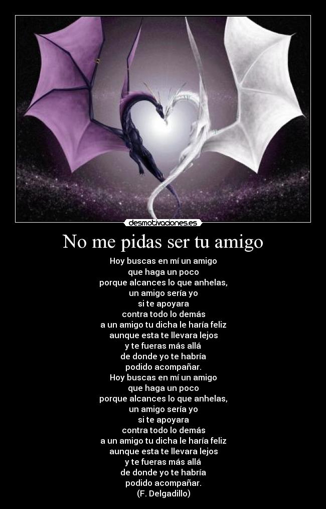 No me pidas ser tu amigo - Hoy buscas en mí un amigo
que haga un poco
porque alcances lo que anhelas,
un amigo sería yo
si te apoyara
contra todo lo demás
a un amigo tu dicha le haría feliz
aunque esta te llevara lejos
y te fueras más allá
de donde yo te habría
podido acompañar.
Hoy buscas en mí un amigo
que haga un poco
porque alcances lo que anhelas,
un amigo sería yo
si te apoyara
contra todo lo demás
a un amigo tu dicha le haría feliz
aunque esta te llevara lejos
y te fueras más allá
de donde yo te habría
podido acompañar.
(F. Delgadillo)
