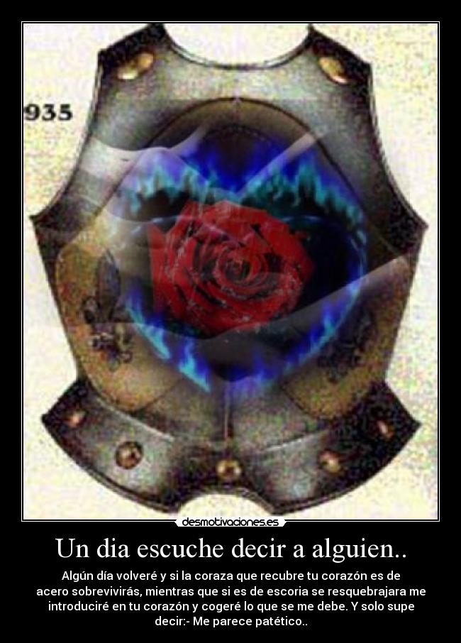 Un dia escuche decir a alguien.. - Algún día volveré y si la coraza que recubre tu corazón es de
acero sobrevivirás, mientras que si es de escoria se resquebrajara me
introduciré en tu corazón y cogeré lo que se me debe. Y solo supe
decir:- Me parece patético..