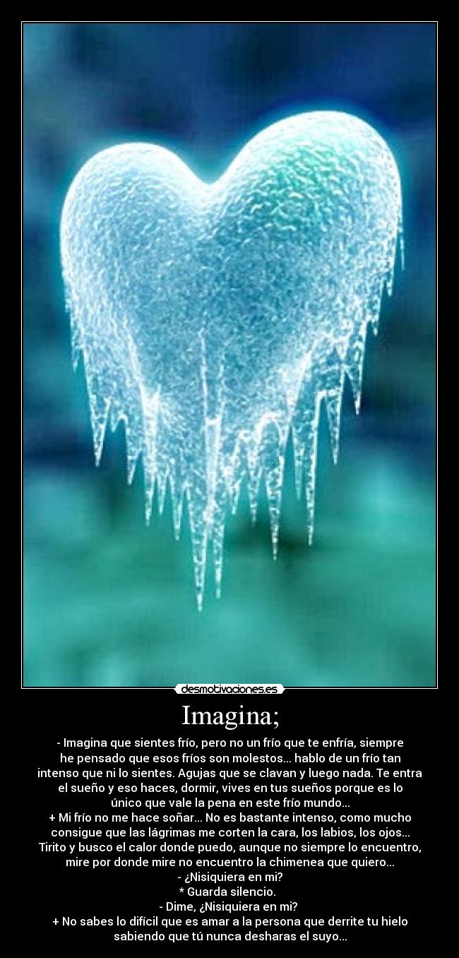 Imagina; - - Imagina que sientes frío, pero no un frío que te enfría, siempre
he pensado que esos fríos son molestos... hablo de un frío tan
intenso que ni lo sientes. Agujas que se clavan y luego nada. Te entra
el sueño y eso haces, dormir, vives en tus sueños porque es lo
único que vale la pena en este frío mundo...
+ Mi frío no me hace soñar... No es bastante intenso, como mucho
consigue que las lágrimas me corten la cara, los labios, los ojos...
Tirito y busco el calor donde puedo, aunque no siempre lo encuentro,
mire por donde mire no encuentro la chimenea que quiero...
- ¿Nisiquiera en mi?
* Guarda silencio. 
- Dime, ¿Nisiquiera en mi? 
+ No sabes lo difícil que es amar a la persona que derrite tu hielo
sabiendo que tú nunca desharas el suyo...