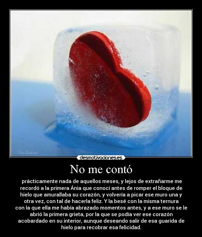 No me contó - prácticamente nada de aquellos meses, y lejos de extrañarme me
recordó a la primera Ánia que conocí antes de romper el bloque de
hielo que amurallaba su corazón, y volvería a picar ese muro una y
otra vez, con tal de hacerla feliz. Y la besé con la misma ternura
con la que ella me había abrazado momentos antes, y a ese muro se le
abrió la primera grieta, por la que se podía ver ese corazón
acobardado en su interior, aunque deseando salir de esa guarida de
hielo para recobrar esa felicidad.