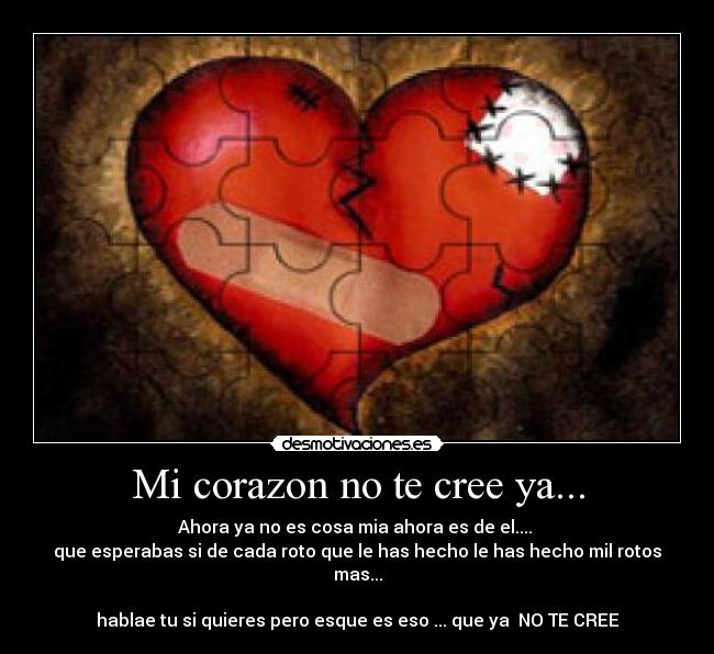 Mi corazon no te cree ya... - Ahora ya no es cosa mia ahora es de el....
que esperabas si de cada roto que le has hecho le has hecho mil rotos mas...
hablae tu si quieres pero esque es eso ... que ya NO TE CREE