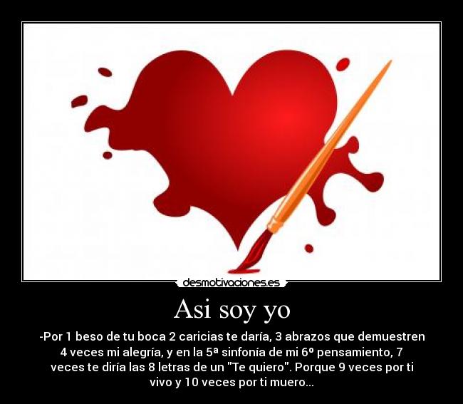Asi soy yo - -Por 1 beso de tu boca 2 caricias te daría, 3 abrazos que demuestren
4 veces mi alegría, y en la 5ª sinfonía de mi 6º pensamiento, 7
veces te diría las 8 letras de un Te quiero. Porque 9 veces por ti
vivo y 10 veces por ti muero...