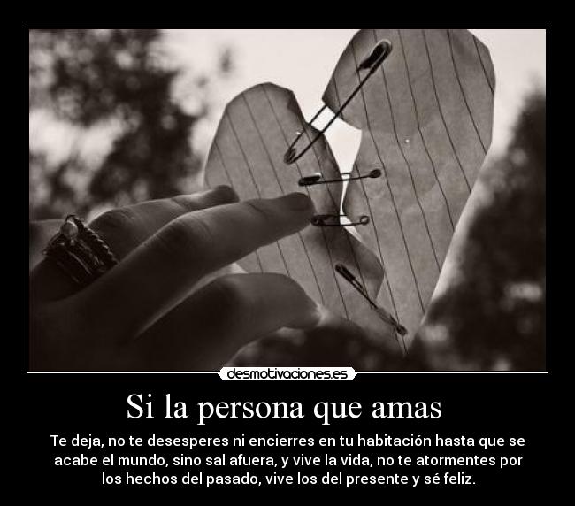 Si la persona que amas - Te deja, no te desesperes ni encierres en tu habitación hasta que se
acabe el mundo, sino sal afuera, y vive la vida, no te atormentes por
los hechos del pasado, vive los del presente y sé feliz.