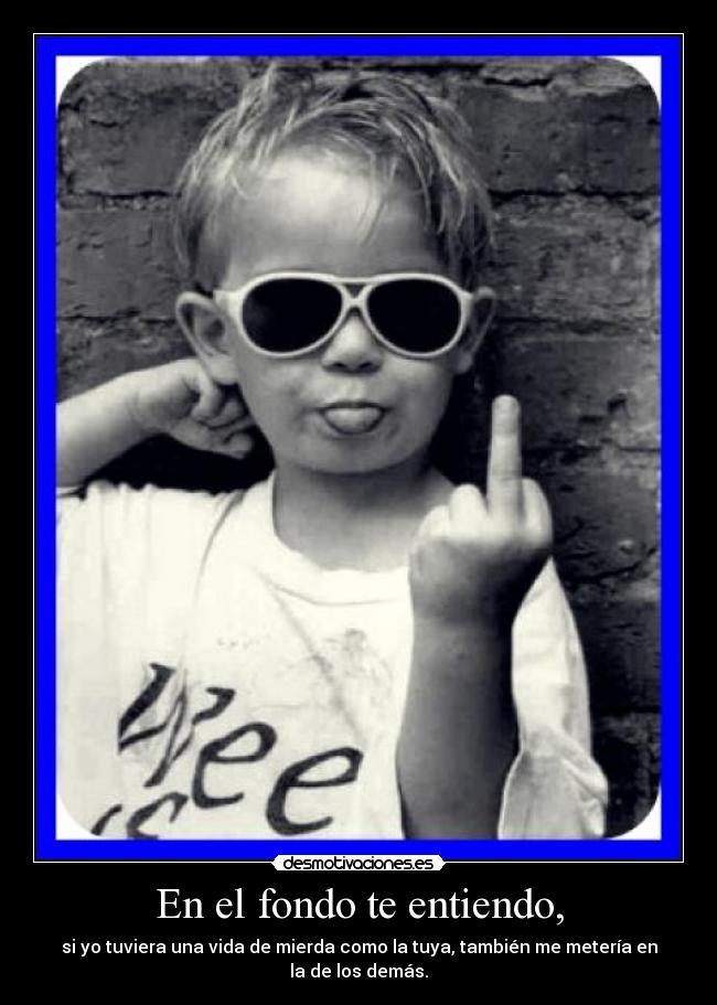 En el fondo te entiendo, - si yo tuviera una vida de mierda como la tuya, también me metería en la de los demás.