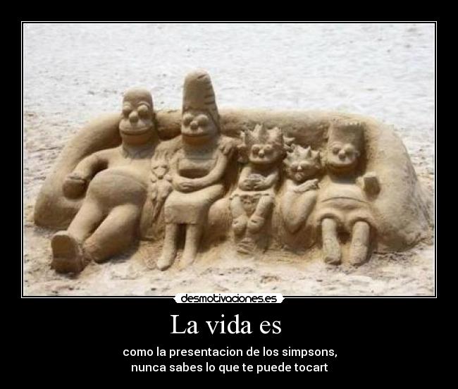 La vida es  - como la presentacion de los simpsons,
nunca sabes lo que te puede tocart