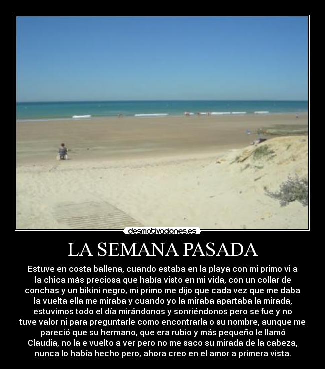LA SEMANA PASADA - Estuve en costa ballena, cuando estaba en la playa con mi primo vi a
la chica más preciosa que había visto en mi vida, con un collar de
conchas y un bikini negro, mi primo me dijo que cada vez que me daba
la vuelta ella me miraba y cuando yo la miraba apartaba la mirada,
estuvimos todo el día mirándonos y sonriéndonos pero se fue y no
tuve valor ni para preguntarle como encontrarla o su nombre, aunque me
pareció que su hermano, que era rubio y más pequeño le llamó
Claudia, no la e vuelto a ver pero no me saco su mirada de la cabeza,
nunca lo había hecho pero, ahora creo en el amor a primera vista.