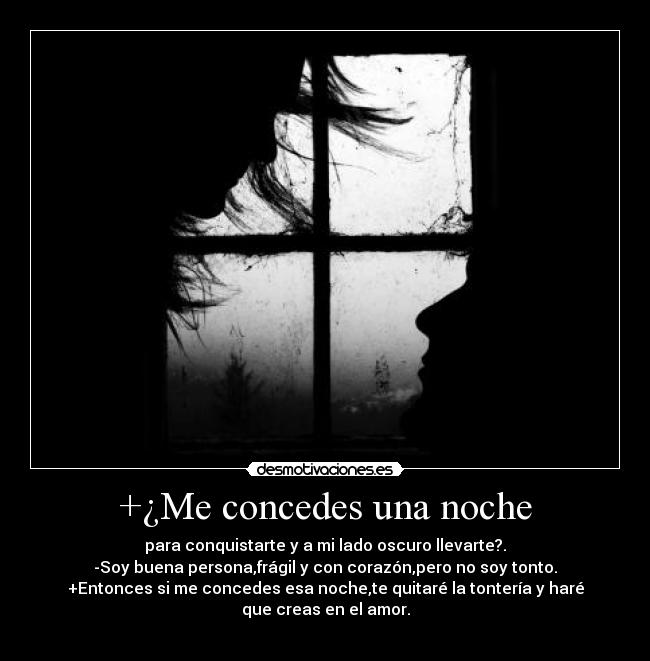 +¿Me concedes una noche - para conquistarte y a mi lado oscuro llevarte?.
-Soy buena persona,frágil y con corazón,pero no soy tonto.
+Entonces si me concedes esa noche,te quitaré la tontería y haré que creas en el amor.