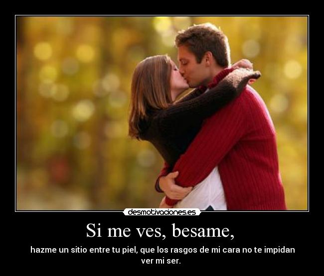 Si me ves, besame, - hazme un sitio entre tu piel, que los rasgos de mi cara no te impidan ver mi ser.