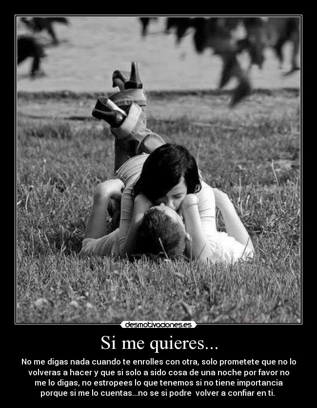 Si me quieres... - No me digas nada cuando te enrolles con otra, solo prometete que no lo
volveras a hacer y que si solo a sido cosa de una noche por favor no
me lo digas, no estropees lo que tenemos si no tiene importancia
porque si me lo cuentas...no se si podre  volver a confiar en ti. 