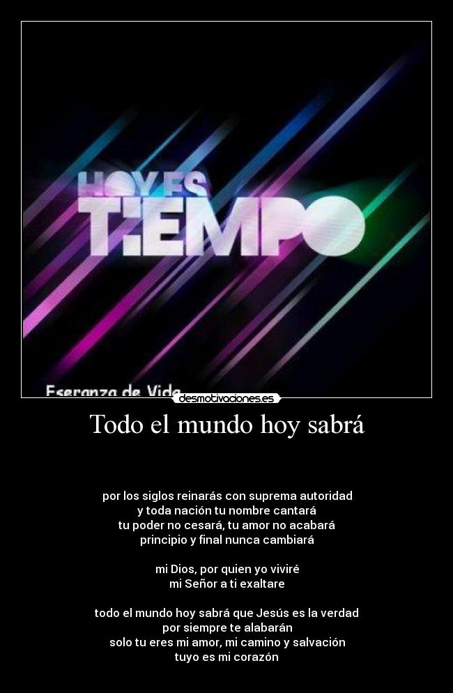 Todo el mundo hoy sabrá - 


por los siglos reinarás con suprema autoridad
y toda nación tu nombre cantará
tu poder no cesará, tu amor no acabará
principio y final nunca cambiará

mi Dios, por quien yo viviré
mi Señor a ti exaltare

todo el mundo hoy sabrá que Jesús es la verdad
por siempre te alabarán
solo tu eres mi amor, mi camino y salvación
tuyo es mi corazón
