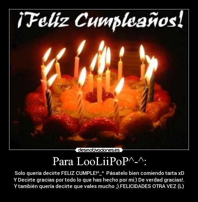 Para LooLiiPoP^-^: - Solo quería decirte FELIZ CUMPLE!^_^ Pásatelo bien comiendo tarta xD
Y Decirte gracias por todo lo que has hecho por mi:) De verdad gracias!.
Y también quería decirte que vales mucho ;).FELICIDADES OTRA VEZ (L)