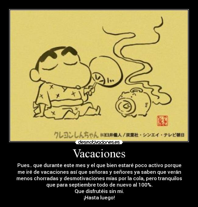 Vacaciones - Pues.. que durante este mes y el que bien estaré poco activo porque
me iré de vacaciones así que señoras y señores ya saben que verán
menos chorradas y desmotivaciones mías por la cola, pero tranquilos
que para septiembre todo de nuevo al 100%.
Que disfrutéis sin mi.
¡Hasta luego!