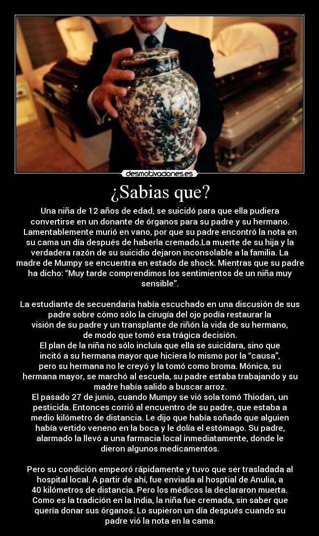 ¿Sabias que? - Una niña de 12 años de edad, se suicidó para que ella pudiera
convertirse en un donante de órganos para su padre y su hermano.
Lamentablemente murió en vano, por que su padre encontró la nota en
su cama un día después de haberla cremado.La muerte de su hija y la
verdadera razón de su suicidio dejaron inconsolable a la familia. La
madre de Mumpy se encuentra en estado de shock. Mientras que su padre
ha dicho: “Muy tarde comprendimos los sentimientos de un niña muy
sensible”.
La estudiante de secuendaria había escuchado en una discusión de sus
padre sobre cómo sólo la cirugía del ojo podía restaurar la
visión de su padre y un transplante de riñón la vida de su hermano,
de modo que tomó esa trágica decisión.
El plan de la niña no sólo incluía que ella se suicidara, sino que
incitó a su hermana mayor que hiciera lo mismo por la “causa”,
pero su hermana no le creyó y la tomó como broma. Mónica, su
hermana mayor, se marchó al escuela, su padre estaba trabajando y su
madre había salido a buscar arroz.
El pasado 27 de junio, cuando Mumpy se vió sola tomó Thiodan, un
pesticida. Entonces corrió al encuentro de su padre, que estaba a
medio kilómetro de distancia. Le dijo que había soñado que alguien
había vertido veneno en la boca y le dolía el estómago. Su padre,
alarmado la llevó a una farmacia local inmediatamente, donde le
dieron algunos medicamentos.
Pero su condición empeoró rápidamente y tuvo que ser trasladada al
hospital local. A partir de ahí, fue enviada al hosptial de Anulia, a
40 kilómetros de distancia. Pero los médicos la declararon muerta.
Como es la tradición en la India, la niña fue cremada, sin saber que
quería donar sus órganos. Lo supieron un día después cuando su
padre vió la nota en la cama.