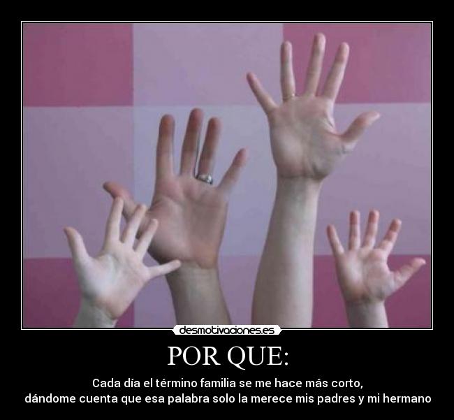 POR QUE: - Cada día el término familia se me hace más corto,
dándome cuenta que esa palabra solo la merece mis padres y mi hermano