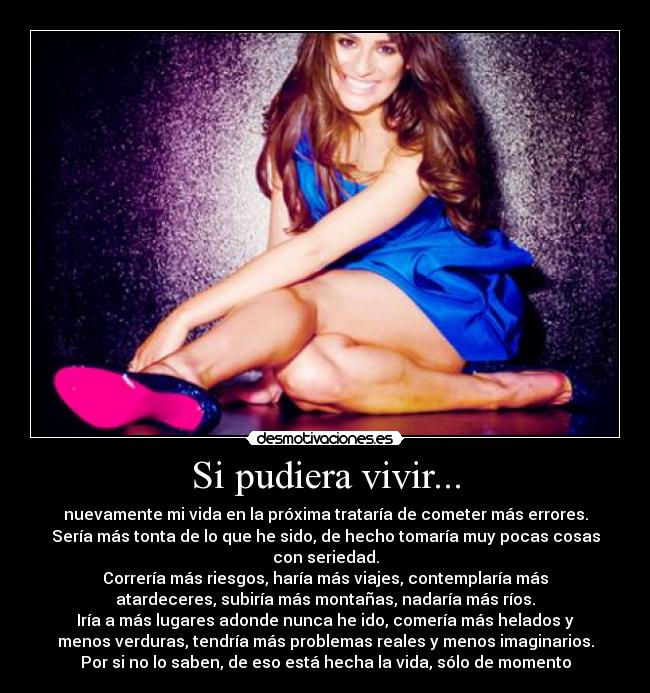 Si pudiera vivir... - nuevamente mi vida en la próxima trataría de cometer más errores.
Sería más tonta de lo que he sido, de hecho tomaría muy pocas cosas
con seriedad.
Correría más riesgos, haría más viajes, contemplaría más
atardeceres, subiría más montañas, nadaría más ríos.
Iría a más lugares adonde nunca he ido, comería más helados y
menos verduras, tendría más problemas reales y menos imaginarios.
Por si no lo saben, de eso está hecha la vida, sólo de momento