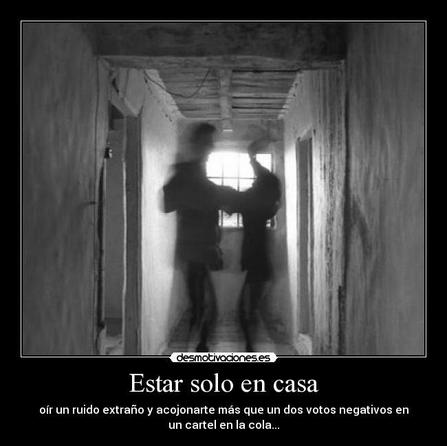Estar solo en casa - oír un ruido extraño y acojonarte más que un dos votos negativos en
un cartel en la cola...