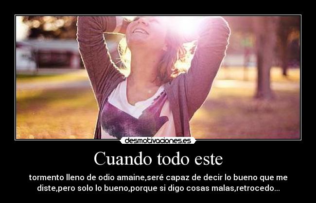 Cuando todo este - tormento lleno de odio amaine,seré capaz de decir lo bueno que me
diste,pero solo lo bueno,porque si digo cosas malas,retrocedo...