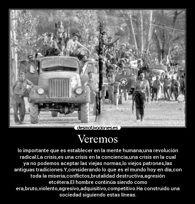 Veremos - lo importante que es establecer en la mente humana,una revolución
radical.La crisis,es una crisis en la conciencia,una crisis en la cual
ya no podemos aceptar las viejas normas,lo viejos patrones,las
antiguas tradiciones.Y,considerando lo que es el mundo hoy en día,con
toda la miseria,conflictos,brutalidad destructiva,agresión
etcétera.El hombre continúa siendo como
era,bruto,violento,agresivo,adquisitivo,competitivo.Ha construido una
sociedad siguiendo estas líneas.