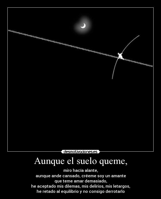 Aunque el suelo queme, - miro hacía alante,
aunque ande cansado, créeme soy un amante
que teme amar demasiado,
he aceptado mis dilemas, mis delirios, mis letargos,
he retado al equilibrio y no consigo derrotarlo