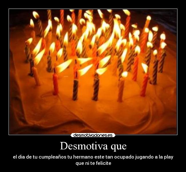 Desmotiva que - el dia de tu cumpleaños tu hermano este tan ocupado jugando a la play
que ni te felicite