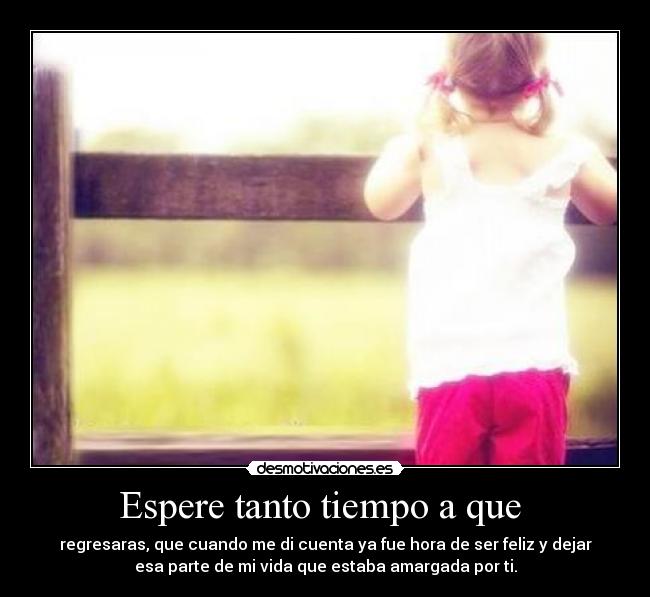 Espere tanto tiempo a que - regresaras, que cuando me di cuenta ya fue hora de ser feliz y dejar
esa parte de mi vida que estaba amargada por ti.