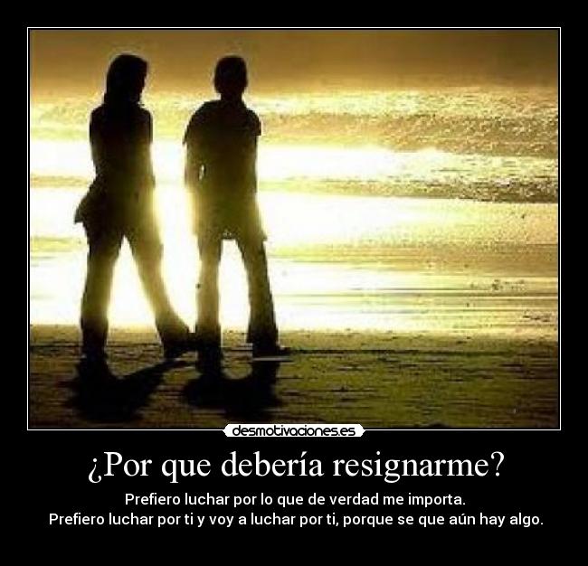 ¿Por que debería resignarme? - Prefiero luchar por lo que de verdad me importa.
Prefiero luchar por ti y voy a luchar por ti, porque se que aún hay algo.
