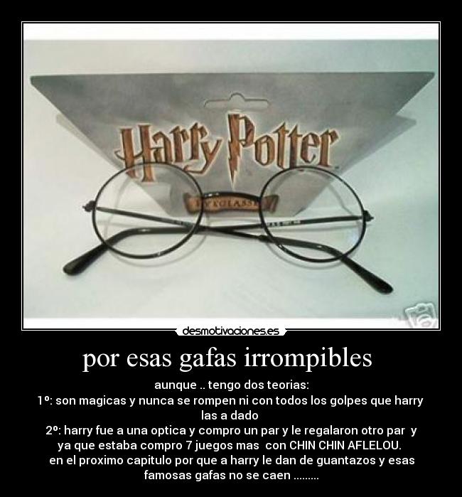 por esas gafas irrompibles  - aunque .. tengo dos teorias:
1º: son magicas y nunca se rompen ni con todos los golpes que harry 
las a dado 
2º: harry fue a una optica y compro un par y le regalaron otro par  y
ya que estaba compro 7 juegos mas  con CHIN CHIN AFLELOU. 
en el proximo capitulo por que a harry le dan de guantazos y esas
famosas gafas no se caen .........