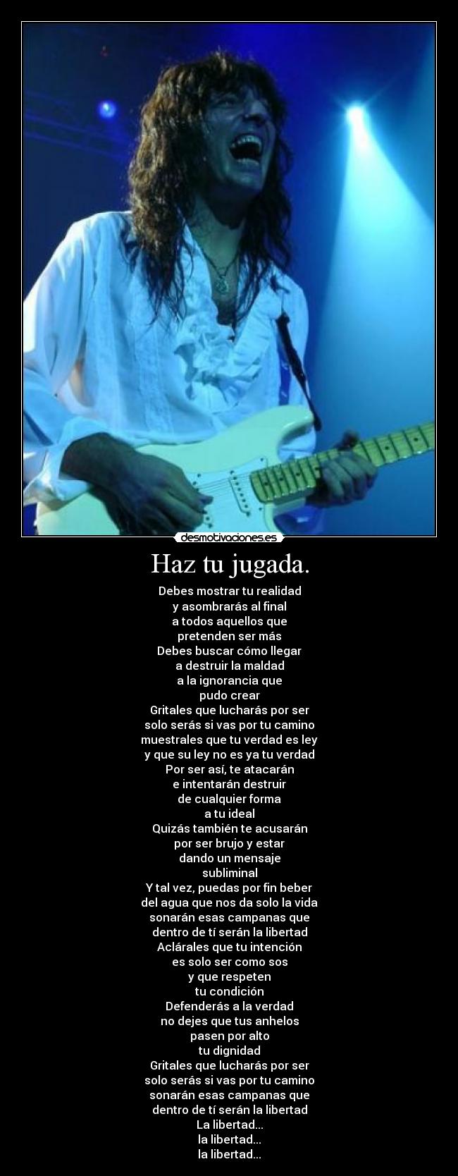 Haz tu jugada. - Debes mostrar tu realidad
y asombrarás al final
a todos aquellos que
pretenden ser más
Debes buscar cómo llegar
a destruir la maldad
a la ignorancia que
pudo crear
Gritales que lucharás por ser
solo serás si vas por tu camino
muestrales que tu verdad es ley
y que su ley no es ya tu verdad
Por ser así, te atacarán
e intentarán destruir
de cualquier forma
a tu ideal
Quizás también te acusarán
por ser brujo y estar
dando un mensaje
subliminal
Y tal vez, puedas por fin beber
del agua que nos da solo la vida
sonarán esas campanas que
dentro de tí serán la libertad
Aclárales que tu intención
es solo ser como sos
y que respeten
tu condición
Defenderás a la verdad
no dejes que tus anhelos
pasen por alto
tu dignidad
Gritales que lucharás por ser
solo serás si vas por tu camino
sonarán esas campanas que
dentro de tí serán la libertad
La libertad...
la libertad...
la libertad...