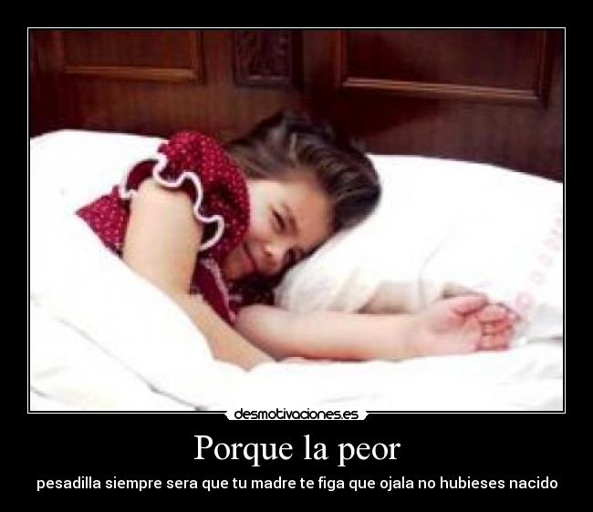 Porque la peor - pesadilla siempre sera que tu madre te figa que ojala no hubieses nacido