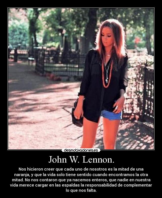 John W. Lennon. - Nos hicieron creer que cada uno de nosotros es la mitad de una
naranja, y que la vida solo tiene sentido cuando encontramos la otra
mitad. No nos contaron que ya nacemos enteros, que nadie en nuestra
vida merece cargar en las espaldas la responsabilidad de complementar
lo que nos falta.