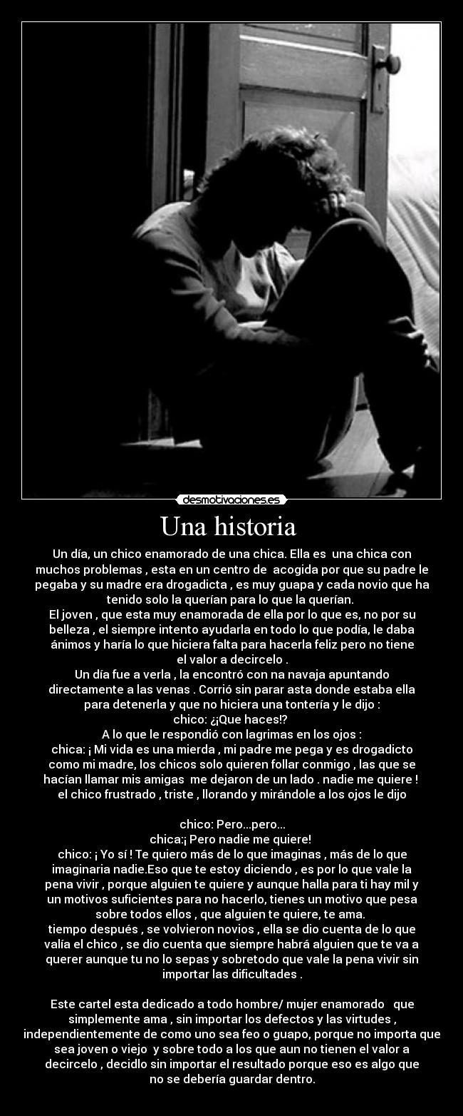 Una historia  - Un día, un chico enamorado de una chica. Ella es  una chica con
muchos problemas , esta en un centro de  acogida por que su padre le
pegaba y su madre era drogadicta , es muy guapa y cada novio que ha
tenido solo la querían para lo que la querían. 
El joven , que esta muy enamorada de ella por lo que es, no por su
belleza , el siempre intento ayudarla en todo lo que podía, le daba
ánimos y haría lo que hiciera falta para hacerla feliz pero no tiene
el valor a decircelo .
Un día fue a verla , la encontró con na navaja apuntando
directamente a las venas . Corrió sin parar asta donde estaba ella
para detenerla y que no hiciera una tontería y le dijo :
chico: ¿¡Que haces!? 
A lo que le respondió con lagrimas en los ojos :
chica: ¡ Mi vida es una mierda , mi padre me pega y es drogadicto
como mi madre, los chicos solo quieren follar conmigo , las que se
hacían llamar mis amigas  me dejaron de un lado . nadie me quiere ! 
el chico frustrado , triste , llorando y mirándole a los ojos le dijo

chico: Pero...pero...
chica:¡ Pero nadie me quiere! 
chico: ¡ Yo sí ! Te quiero más de lo que imaginas , más de lo que
imaginaria nadie.Eso que te estoy diciendo , es por lo que vale la
pena vivir , porque alguien te quiere y aunque halla para ti hay mil y
un motivos suficientes para no hacerlo, tienes un motivo que pesa
sobre todos ellos , que alguien te quiere, te ama. 
tiempo después , se volvieron novios , ella se dio cuenta de lo que
valía el chico , se dio cuenta que siempre habrá alguien que te va a
querer aunque tu no lo sepas y sobretodo que vale la pena vivir sin
importar las dificultades .

Este cartel esta dedicado a todo hombre/ mujer enamorado   que
simplemente ama , sin importar los defectos y las virtudes ,
independientemente de como uno sea feo o guapo, porque no importa que
sea joven o viejo  y sobre todo a los que aun no tienen el valor a
decircelo , decidlo sin importar el resultado porque eso es algo que
no se debería guardar dentro.
