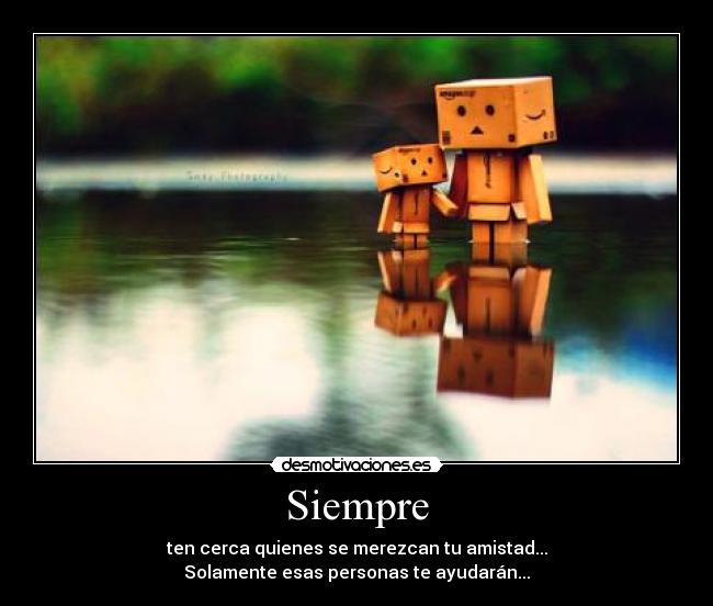 Siempre - ten cerca quienes se merezcan tu amistad...
Solamente esas personas te ayudarán...