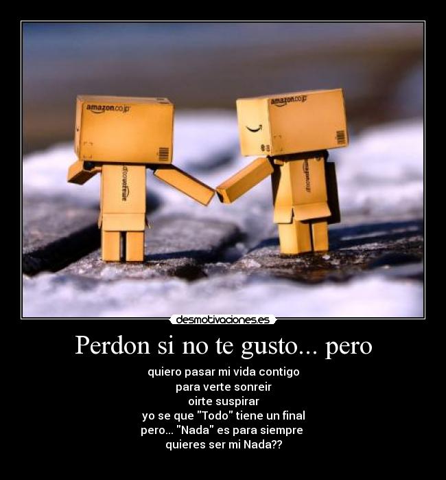 Perdon si no te gusto... pero - quiero pasar mi vida contigo
para verte sonreir
oirte suspirar
yo se que Todo tiene un final
pero... Nada es para siempre 
quieres ser mi Nada??
